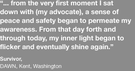 … from the very first moment I sat down with [my advocate], a sense of peace and safety began to permeate my awareness. From that day forth and through today, my inner light began to flicker and eventually shine again. - survivor at DAWN, Kent, Washington