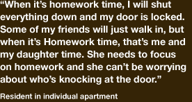 “When its homework time, I will shut everything down and my door is locked. Some of my friends will just walk in, but when it is homework time, that’s me and my daughter time, she needs to focus on her homework and she can’t be worrying about who’s knocking at the door.” -resident in individual apartment