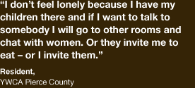 “I don’t feel lonely because I have my children there and if I want to talk to somebody I will go to other rooms and chat with women. Or they invite me to eat or I invite them” - Resident, YWCA Pierce County