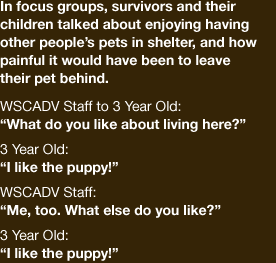 In focus groups, survivors and their children talked about enjoying having other people’s pets in shelter, and how painful it would have been to leave their pet behind.  WSCADV staff to 3 year old: "What do you like about living here?" 3 year old : "I like the puppy!" WSCADV staff: "Me too. What else do you like?" 3 year old:"I like the puppy!"