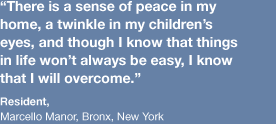 “There is a sense of peace in my home, a twinkle in my children’s eyes, and though I know that things in life won’t always be easy, I know now that I will overcome.” -resident at Marcello Manor, Bronx, NY