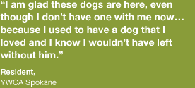 “I am glad these dogs are here, even though I don’t have one with me now… because I used to have a dog that I loved and I know I wouldn’t have left without him.” -Resident, Spokane 