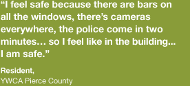 “I feel safe because there’s bars on all the windows, there’s cameras everywhere, the police come in two minutes…so I feel like in the building I am safe.”  – Resident,  YWCA Pierce County