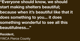 “Everyone should know, we should start making shelters beautiful; because when it is beautiful like that it does something to you,..it does something wonderful to see all this beautifulness…“ – Resident, YWCA Pierce County